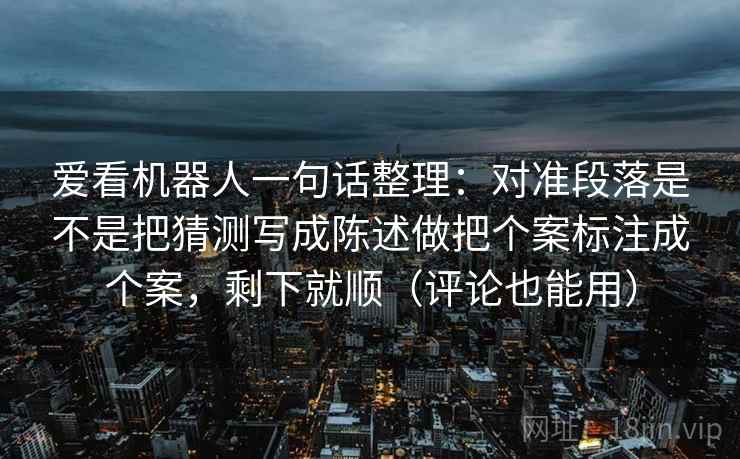 爱看机器人一句话整理：对准段落是不是把猜测写成陈述做把个案标注成个案，剩下就顺（评论也能用）