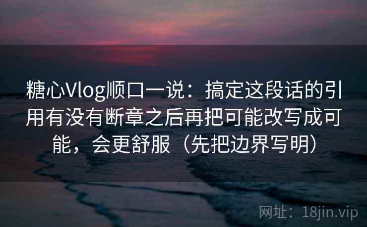糖心Vlog顺口一说：搞定这段话的引用有没有断章之后再把可能改写成可能，会更舒服（先把边界写明）