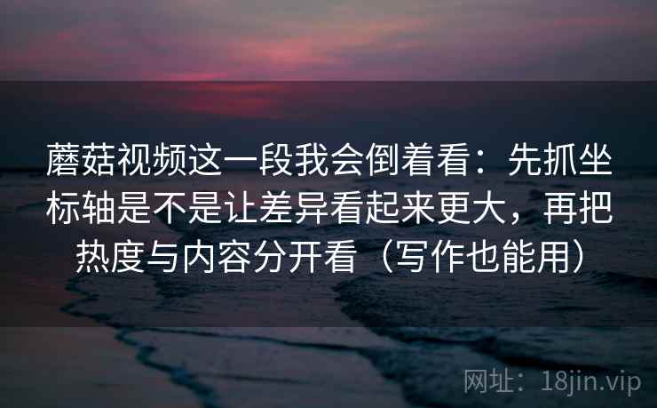 蘑菇视频这一段我会倒着看：先抓坐标轴是不是让差异看起来更大，再把热度与内容分开看（写作也能用）