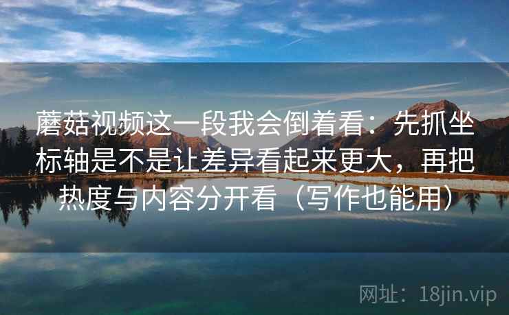 蘑菇视频这一段我会倒着看：先抓坐标轴是不是让差异看起来更大，再把热度与内容分开看（写作也能用）