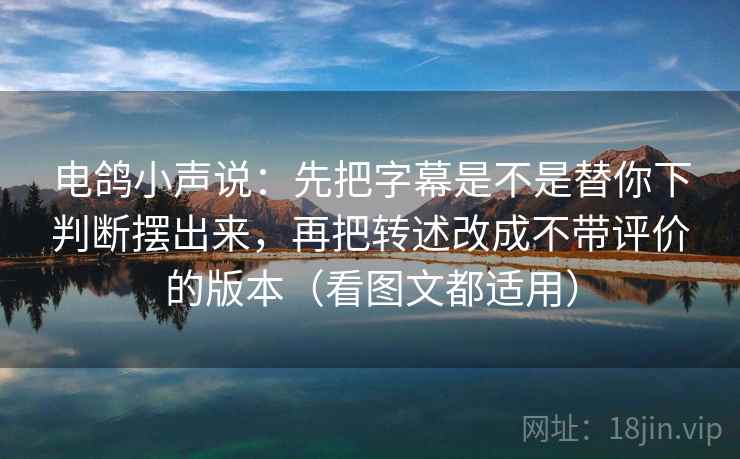 电鸽小声说：先把字幕是不是替你下判断摆出来，再把转述改成不带评价的版本（看图文都适用）