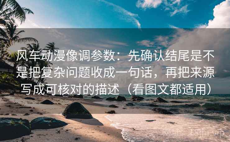 风车动漫像调参数：先确认结尾是不是把复杂问题收成一句话，再把来源写成可核对的描述（看图文都适用）