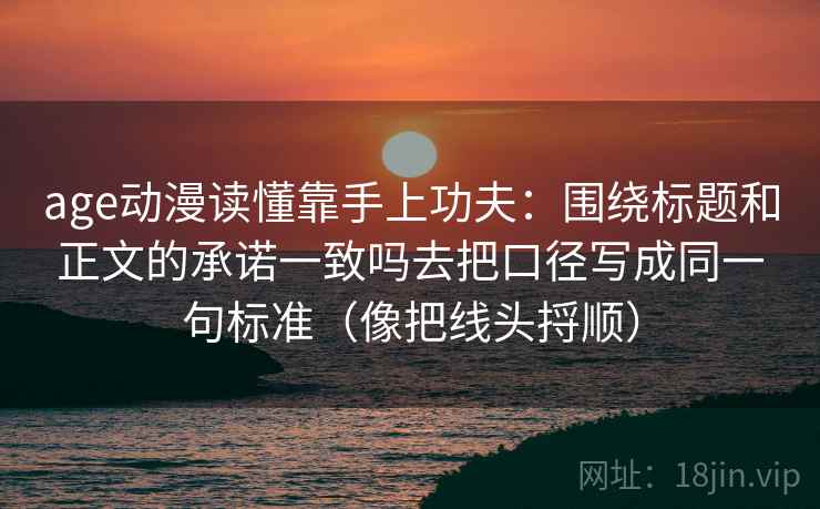 age动漫读懂靠手上功夫：围绕标题和正文的承诺一致吗去把口径写成同一句标准（像把线头捋顺）