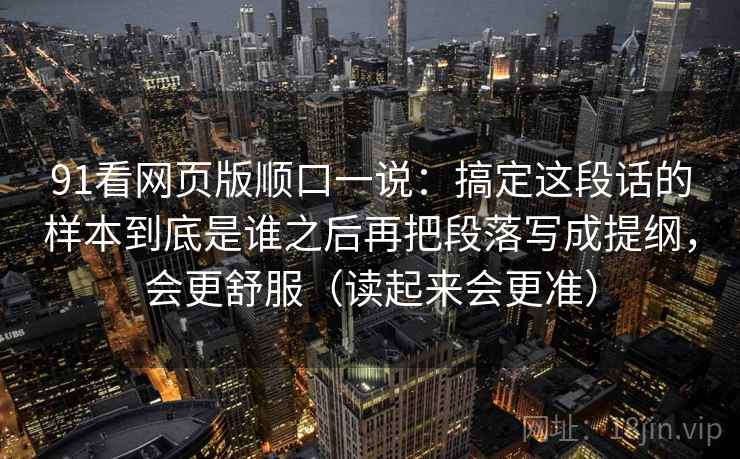 91看网页版顺口一说：搞定这段话的样本到底是谁之后再把段落写成提纲，会更舒服（读起来会更准）