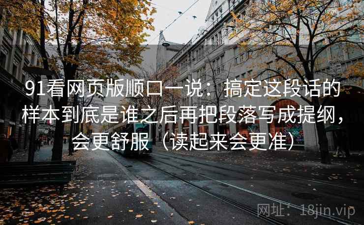 91看网页版顺口一说：搞定这段话的样本到底是谁之后再把段落写成提纲，会更舒服（读起来会更准）
