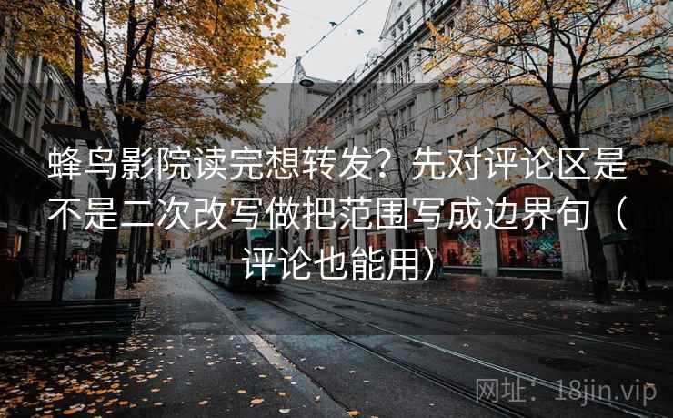 蜂鸟影院读完想转发？先对评论区是不是二次改写做把范围写成边界句（评论也能用）