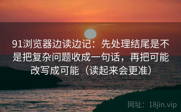 91浏览器边读边记：先处理结尾是不是把复杂问题收成一句话，再把可能改写成可能（读起来会更准）