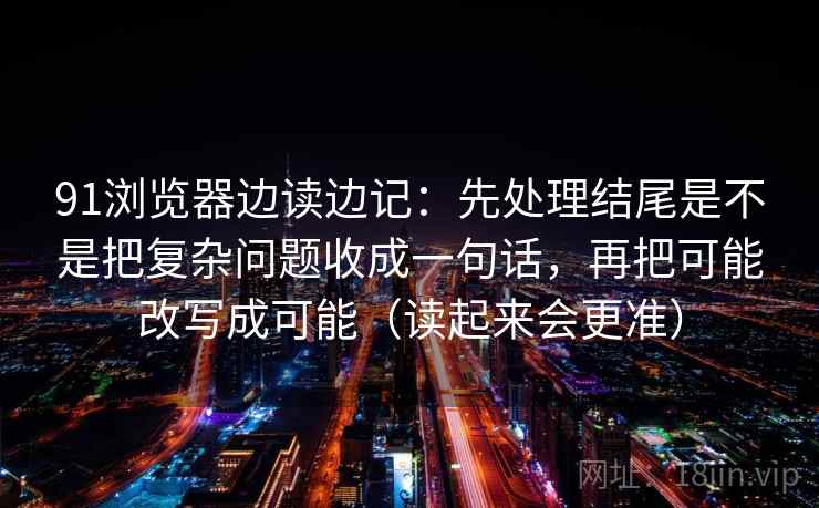 91浏览器边读边记：先处理结尾是不是把复杂问题收成一句话，再把可能改写成可能（读起来会更准）