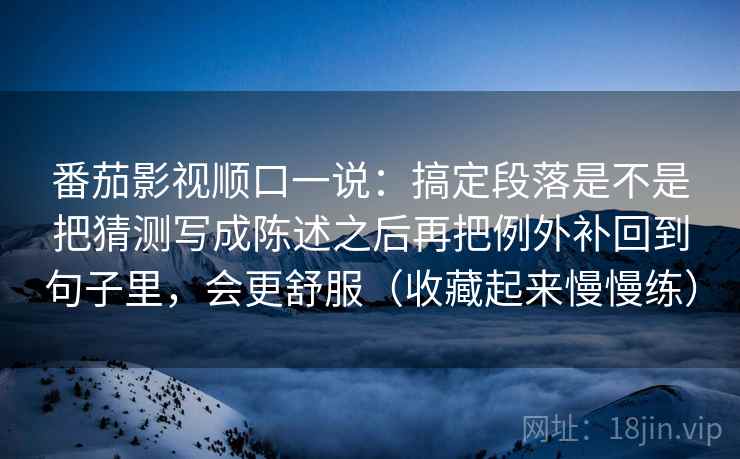 番茄影视顺口一说：搞定段落是不是把猜测写成陈述之后再把例外补回到句子里，会更舒服（收藏起来慢慢练）