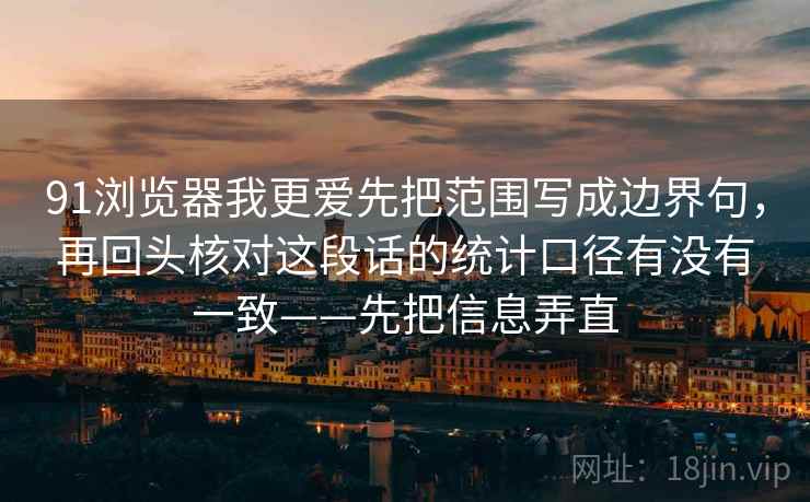 91浏览器我更爱先把范围写成边界句，再回头核对这段话的统计口径有没有一致——先把信息弄直