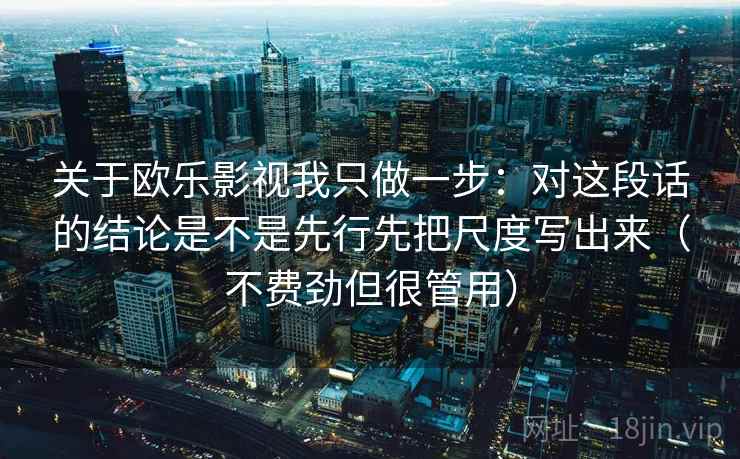 关于欧乐影视我只做一步：对这段话的结论是不是先行先把尺度写出来（不费劲但很管用）