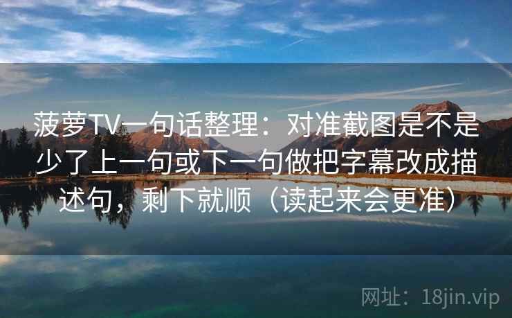 菠萝TV一句话整理：对准截图是不是少了上一句或下一句做把字幕改成描述句，剩下就顺（读起来会更准）