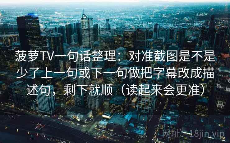 菠萝TV一句话整理：对准截图是不是少了上一句或下一句做把字幕改成描述句，剩下就顺（读起来会更准）