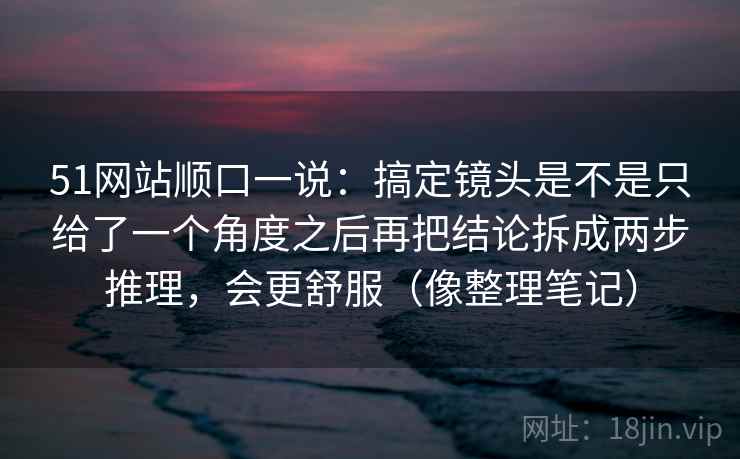 51网站顺口一说：搞定镜头是不是只给了一个角度之后再把结论拆成两步推理，会更舒服（像整理笔记）