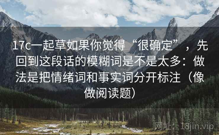 17c一起草如果你觉得“很确定”，先回到这段话的模糊词是不是太多：做法是把情绪词和事实词分开标注（像做阅读题）