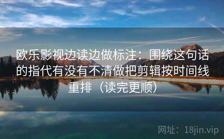 欧乐影视边读边做标注：围绕这句话的指代有没有不清做把剪辑按时间线重排（读完更顺）