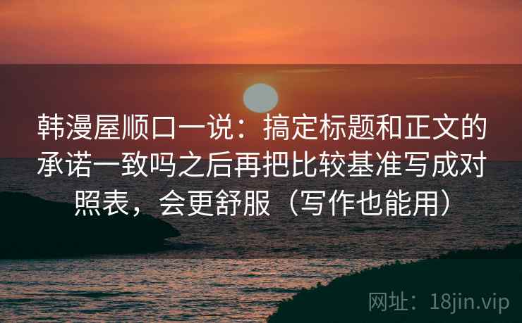 韩漫屋顺口一说：搞定标题和正文的承诺一致吗之后再把比较基准写成对照表，会更舒服（写作也能用）