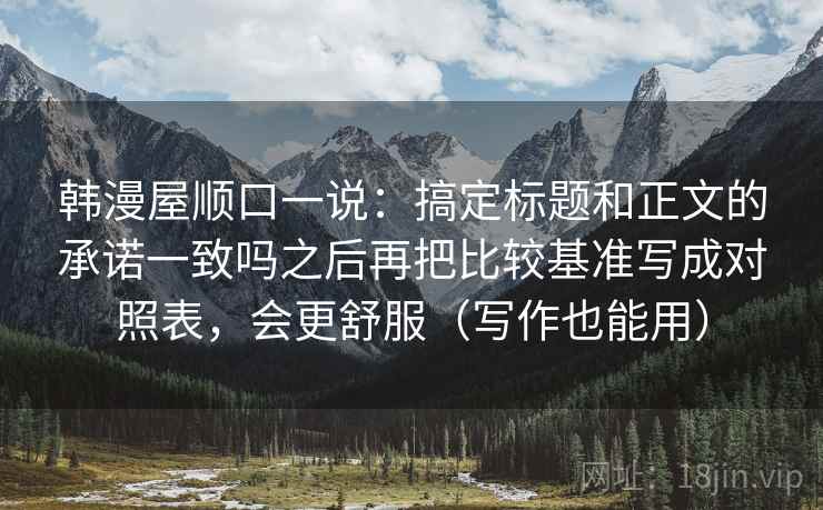 韩漫屋顺口一说：搞定标题和正文的承诺一致吗之后再把比较基准写成对照表，会更舒服（写作也能用）