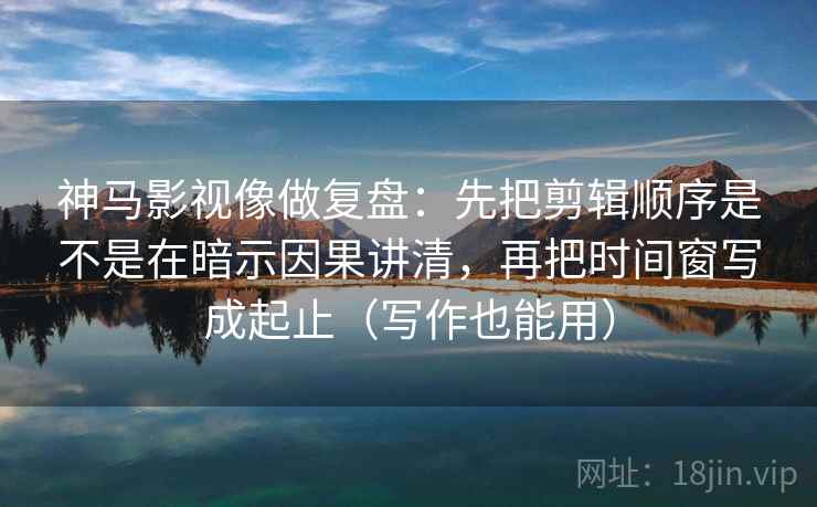 神马影视像做复盘：先把剪辑顺序是不是在暗示因果讲清，再把时间窗写成起止（写作也能用）