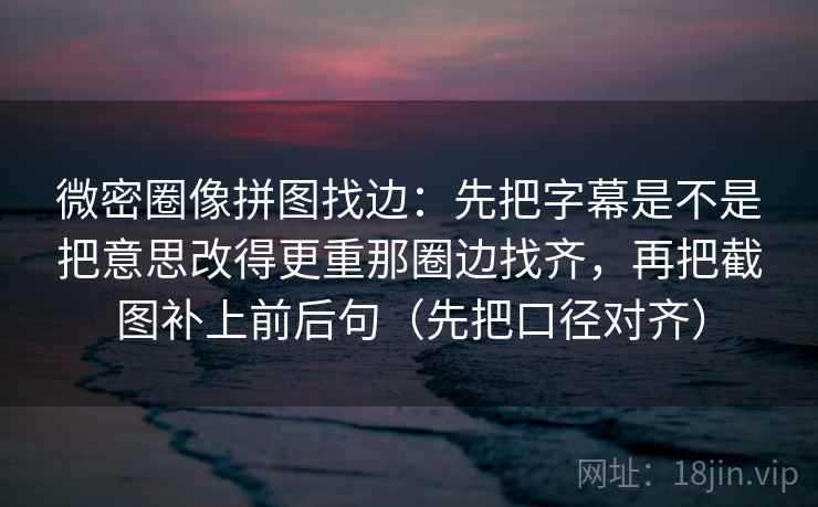 微密圈像拼图找边：先把字幕是不是把意思改得更重那圈边找齐，再把截图补上前后句（先把口径对齐）