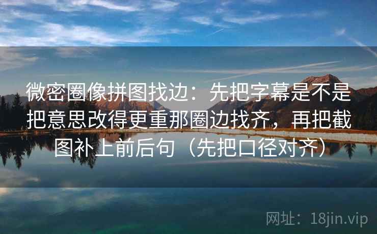 微密圈像拼图找边：先把字幕是不是把意思改得更重那圈边找齐，再把截图补上前后句（先把口径对齐）