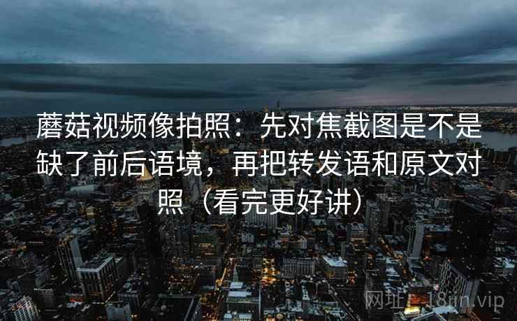 蘑菇视频像拍照：先对焦截图是不是缺了前后语境，再把转发语和原文对照（看完更好讲）