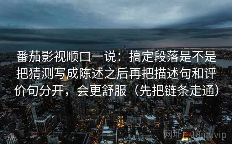 番茄影视顺口一说：搞定段落是不是把猜测写成陈述之后再把描述句和评价句分开，会更舒服（先把链条走通）