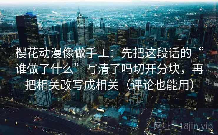 樱花动漫像做手工：先把这段话的“谁做了什么”写清了吗切开分块，再把相关改写成相关（评论也能用）