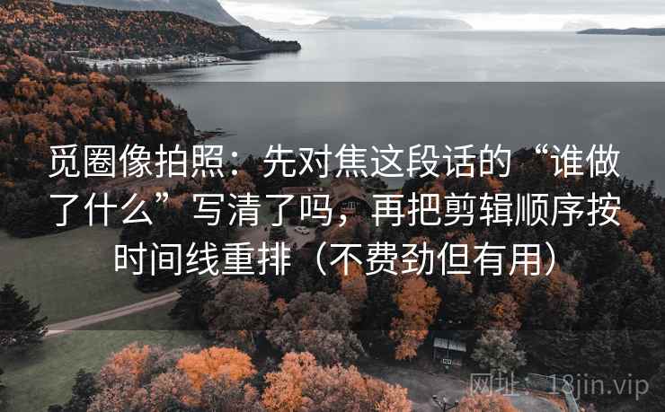 觅圈像拍照：先对焦这段话的“谁做了什么”写清了吗，再把剪辑顺序按时间线重排（不费劲但有用）