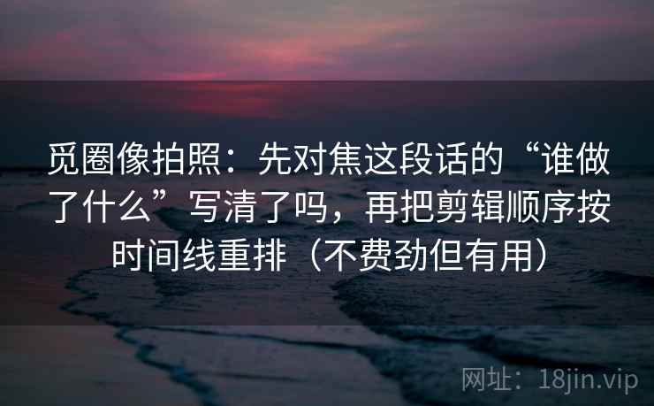 觅圈像拍照：先对焦这段话的“谁做了什么”写清了吗，再把剪辑顺序按时间线重排（不费劲但有用）