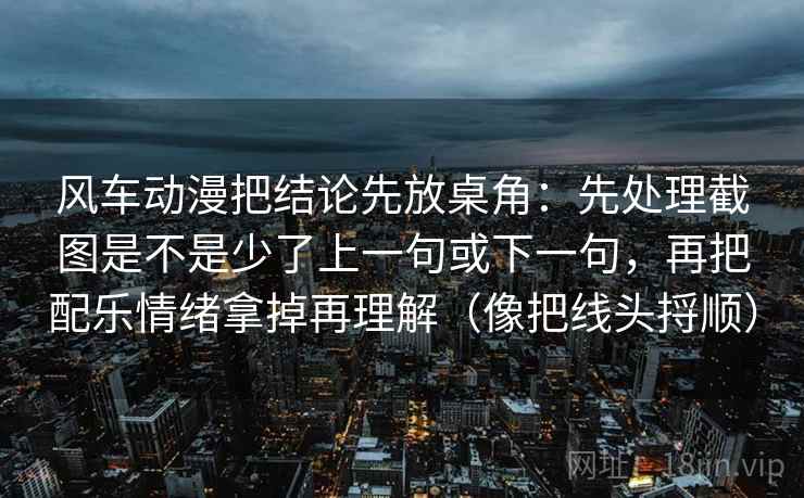 风车动漫把结论先放桌角：先处理截图是不是少了上一句或下一句，再把配乐情绪拿掉再理解（像把线头捋顺）