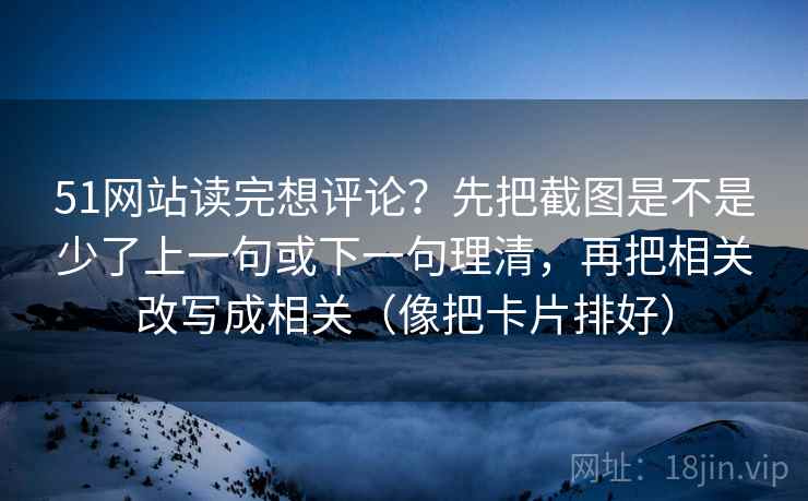 51网站读完想评论？先把截图是不是少了上一句或下一句理清，再把相关改写成相关（像把卡片排好）