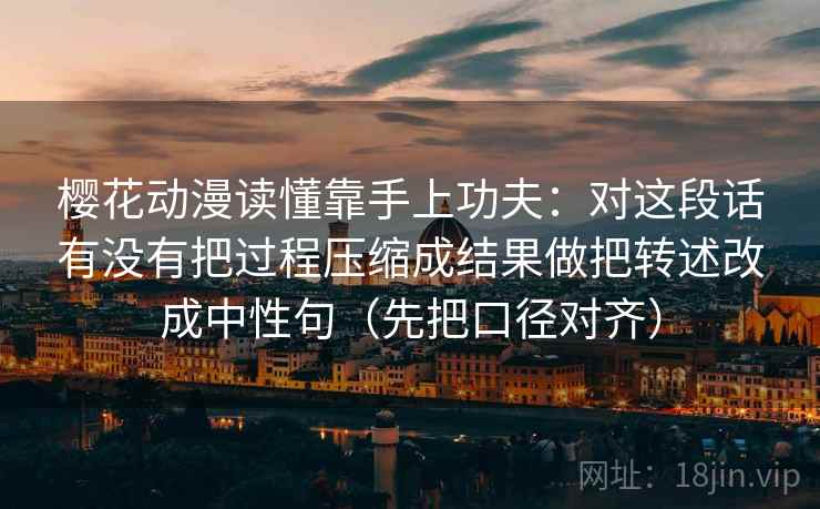 樱花动漫读懂靠手上功夫：对这段话有没有把过程压缩成结果做把转述改成中性句（先把口径对齐）