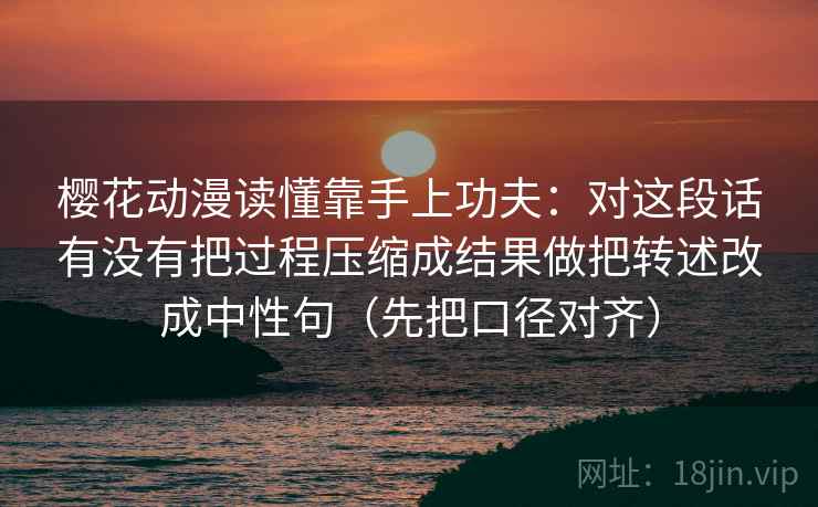 樱花动漫读懂靠手上功夫：对这段话有没有把过程压缩成结果做把转述改成中性句（先把口径对齐）