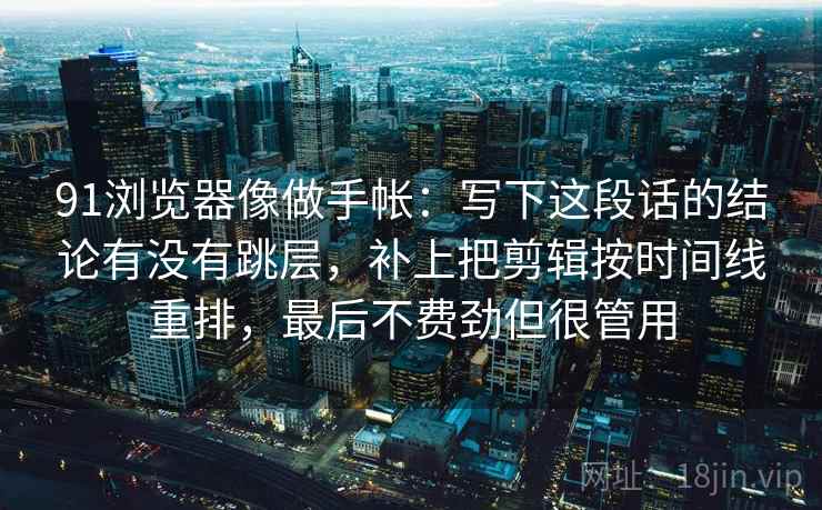 91浏览器像做手帐:写下这段话的结论有没有跳层,补上把剪辑按时间线重排,最后不费劲但很管用