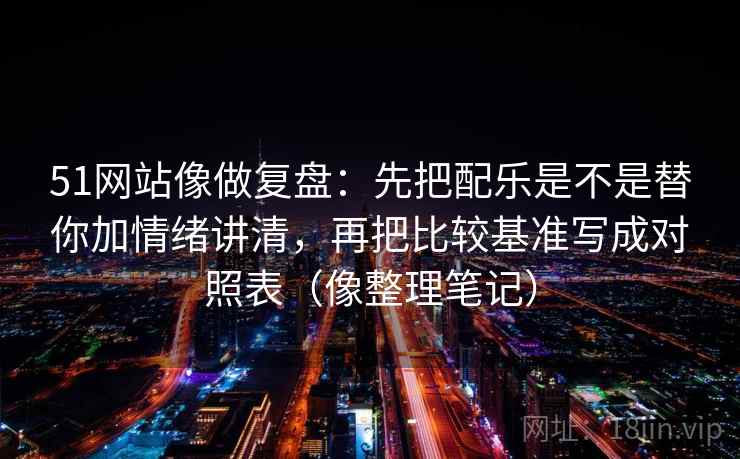 51网站像做复盘:先把配乐是不是替你加情绪讲清,再把比较基准写成对照表(像整理笔记)