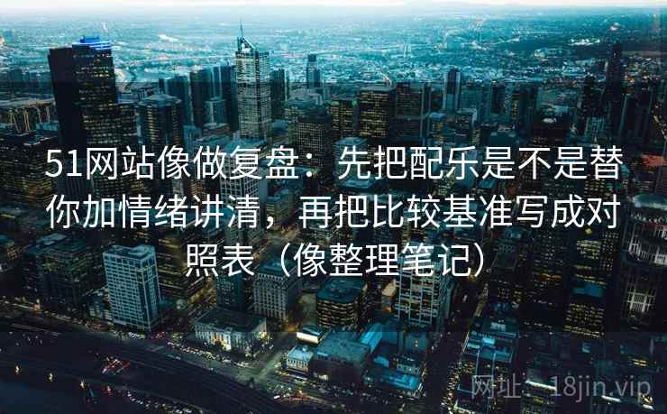 51网站像做复盘：先把配乐是不是替你加情绪讲清，再把比较基准写成对照表（像整理笔记）