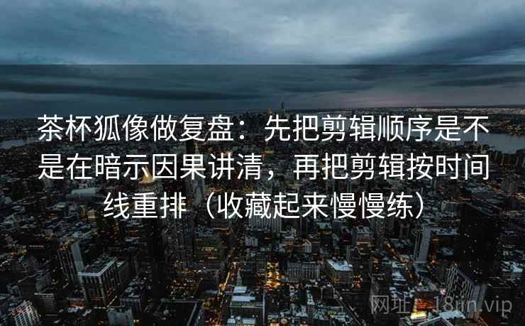 茶杯狐像做复盘：先把剪辑顺序是不是在暗示因果讲清，再把剪辑按时间线重排（收藏起来慢慢练）